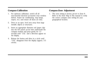101 
Compass-Calibration 
1. For optimum calibration, switch off all 
non-essential electrical accessories (rear window 
defrost, heater/air conditioning, map lamps, 
wipers, etc.) and ensure all doors are shut. 
2. Drive to an open, level area away from large 
metallic objects or structures. 
3. Insert an appropriate diameter rod (paper clip) 
into the left switch access hole underneath the 
compass module and press gently for 1-2 
seconds until “CAL” and a direction appear on 
the display. 
4. Release the button and drive in a circle until 
“CAL” disappears from the display (approx. 2-3 
circles). 
Compass-Zone Adjustment 
1. The zone setting is factory pre-set to Zone 8. 
Refer to the Zone Map in this manual to verify 
the correct compass zone setting for your 
geographical location. 
 