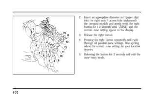 102 
2. Insert an appropriate diameter rod (paper clip) 
into the right switch access hole underneath 
the compass module and gently press the right 
button for 1-2 seconds until “ZONE” and the 
current zone setting appear in the display. 
3. Release the right button. 
4. Pressing the right button repeatedly will cycle 
through all possible zone settings. Stop cycling 
when the correct zone setting for your location 
appears. 
5. Releasing the button for 2 seconds will exit the 
zone entry mode. 
 