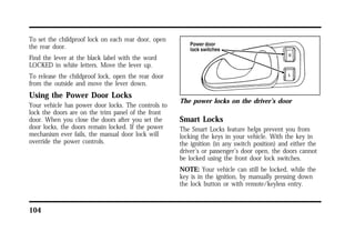 To set the childproof lock on each rear door, open 
the rear door. 
Find the lever at the black label with the word 
LOCKED in white letters. Move the lever up. 
To release the childproof lock, open the rear door 
from the outside and move the lever down. 
Using the Power Door Locks 
Your vehicle has power door locks. The controls to 
lock the doors are on the trim panel of the front 
door. When you close the doors after you set the 
door locks, the doors remain locked. If the power 
mechanism ever fails, the manual door lock will 
override the power controls. 
104 
The power locks on the driver’s door 
Smart Locks 
The Smart Locks feature helps prevent you from 
locking the keys in your vehicle. With the key in 
the ignition (in any switch position) and either the 
driver’s or passenger’s door open, the doors cannot 
be locked using the front door lock switches. 
NOTE: Your vehicle can still be locked, while the 
key is in the ignition, by manually pressing down 
the lock button or with remote/keyless entry. 
 