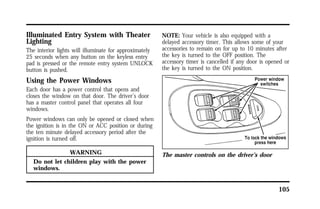 105 
Illuminated Entry System with Theater 
Lighting 
The interior lights will illuminate for approximately 
25 seconds when any button on the keyless entry 
pad is pressed or the remote entry system UNLOCK 
button is pushed. 
Using the Power Windows 
Each door has a power control that opens and 
closes the window on that door. The driver’s door 
has a master control panel that operates all four 
windows. 
Power windows can only be opened or closed when 
the ignition is in the ON or ACC position or during 
the ten minute delayed accessory period after the 
ignition is turned off. 
WARNING 
Do not let children play with the power 
windows. 
NOTE: Your vehicle is also equipped with a 
delayed accessory timer. This allows some of your 
accessories to remain on for up to 10 minutes after 
the key is turned to the OFF position. The 
accessory timer is cancelled if any door is opened or 
the key is turned to the ON position. 
The master controls on the driver’s door 
 