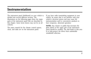 7 
Instrumentation 
The instrument panel (dashboard) on your vehicle is 
divided into several different sections. The 
illustrations on the following pages show the major 
parts of the instrument panel that are described in 
this chapter. Some items shown may not be on all 
vehicles. 
The main controls for the climate control system, 
clock, and radio are on the instrument panel. 
If you have radio transmitting equipment in your 
vehicle, be aware that it can interfere with your 
vehicle’s electrical system and may cause the 
instrumentation and/or convenience products to 
have temporary, abnormal operation. 
NOTE: Any cleaner or polish that increases the 
gloss (shine) of the upper part of the instrument 
panel should be avoided. The dull finish in this area 
is to help protect the driver from undesirable 
windshield reflection. 
 
