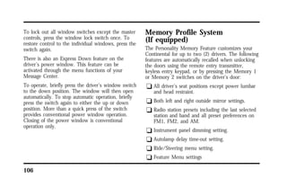 To lock out all window switches except the master 
controls, press the window lock switch once. To 
restore control to the individual windows, press the 
switch again. 
There is also an Express Down feature on the 
driver’s power window. This feature can be 
activated through the menu functions of your 
Message Center. 
To operate, briefly press the driver’s window switch 
to the down position. The window will then open 
automatically. To stop automatic operation, briefly 
press the switch again to either the up or down 
position. More than a quick press of the switch 
provides conventional power window operation. 
Closing of the power window is conventional 
operation only. 
106 
Memory Profile System 
(If equipped) 
The Personality Memory Feature customizes your 
Continental for up to two (2) drivers. The following 
features are automatically recalled when unlocking 
the doors using the remote entry transmitter, 
keyless entry keypad, or by pressing the Memory 1 
or Memory 2 switches on the driver’s door: 
q All driver’s seat positions except power lumbar 
and head restraint. 
q Both left and right outside mirror settings. 
q Radio station presets including the last selected 
station and band and all preset preferences on 
FM1, FM2, and AM. 
q Instrument panel dimming setting. 
q Autolamp delay time-out setting. 
q Ride/Steering menu setting. 
q Feature Menu settings 
 