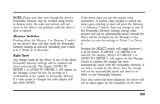 109 
NOTE: Please note that even though the driver’s 
Personality Memory may be recalled using remote 
or keyless entry, the seats and mirrors will not 
move to the driver’s set positions until the driver’s 
door is opened. 
Memory Switches 
Pressing either the Memory 1 or Memory 2 switch 
on the driver’s door will also recall the Personality 
Memory settings as selected, providing your vehicle 
is in P (Park) or N (Neutral). 
Auto Save 
Any change made by the driver to one of the above 
Personality Memory settings will be updated and 
saved automatically. The display, SAVED TO 
DRIVER 1 or SAVED TO DRIVER 2, will appear on 
the Message Center for five (5) seconds as a 
confirmation of the update to Personality Memory. 
If a radio preset is changed the radio display will 
also show SAVED. 
If the driver does not use the remote entry 
transmitter, or keyless entry keypad to unlock the 
doors upon entering or does not press the Memory 
1 or Memory 2 switch, then any change to one of 
the Personality Memory settings (except radio 
presets) will not be automatically saved. Instead the 
driver will be prompted by the Message Center 
whether to save the settings to Driver 1 or Driver 
2. 
Pressing the SELECT switch will toggle between 1, 
2 or no choice. If DRIVER 1 or DRIVER 2 is 
selected, the display, SAVED TO DRIVER 1 or 
SAVED TO DRIVER 2, will appear on the Message 
Center to confirm the change has been 
automatically saved with the Personality Memory. If 
no choice is made by the driver, then the change 
will not be automatically saved and there is no 
effect on the Personality Memory. 
Once this screen has been displayed, the driver will 
not be asked again for the remainder of the drive. 
 