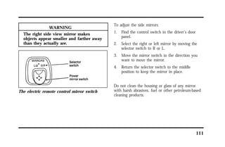 111 
WARNING 
The right side view mirror makes 
objects appear smaller and farther away 
than they actually are. 
The electric remote control mirror switch 
To adjust the side mirrors: 
1. Find the control switch in the driver’s door 
panel. 
2. Select the right or left mirror by moving the 
selector switch to R or L. 
3. Move the mirror switch in the direction you 
want to move the mirror. 
4. Return the selector switch to the middle 
position to keep the mirror in place. 
Do not clean the housing or glass of any mirror 
with harsh abrasives, fuel or other petroleum-based 
cleaning products. 
 