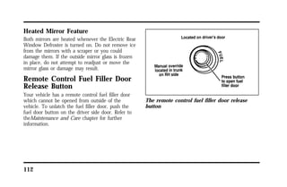 Heated Mirror Feature 
Both mirrors are heated whenever the Electric Rear 
Window Defroster is turned on. Do not remove ice 
from the mirrors with a scraper or you could 
damage them. If the outside mirror glass is frozen 
in place, do not attempt to readjust or move the 
mirror glass or damage may result. 
Remote Control Fuel Filler Door 
Release Button 
Your vehicle has a remote control fuel filler door 
which cannot be opened from outside of the 
vehicle. To unlatch the fuel filler door, push the 
fuel door button on the driver side door. Refer to 
theMaintenance and Care chapter for further 
information. 
112 
The remote control fuel filler door release 
button 
 
