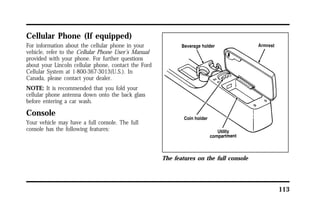 113 
Cellular Phone (If equipped) 
For information about the cellular phone in your 
vehicle, refer to the Cellular Phone User’s Manual 
provided with your phone. For further questions 
about your Lincoln cellular phone, contact the Ford 
Cellular System at 1-800-367-3013(U.S.). In 
Canada, please contact your dealer. 
NOTE: It is recommended that you fold your 
cellular phone antenna down onto the back glass 
before entering a car wash. 
Console 
Your vehicle may have a full console. The full 
console has the following features: 
The features on the full console 
 
