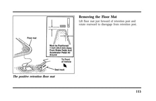 115 
The positive retention floor mat 
Removing the Floor Mat 
Lift floor mat just forward of retention post and 
rotate rearward to disengage from retention post. 
 