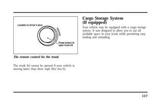 117 
The remote control for the trunk 
The trunk lid cannot be opened if your vehicle is 
moving faster than three mph (five km/h). 
Cargo Storage System 
(If equipped) 
Your vehicle may be equipped with a cargo storage 
system. It was designed to allow you to use all 
available space in your trunk while permitting easy 
loading and unloading. 
 
