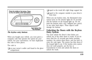 119 
The keyless entry buttons 
When you bought your vehicle, you were given a 
computer code that operates the system for your 
vehicle. For your convenience, we have duplicated 
this code in three places. 
The code is: 
q on your owner’s wallet card found in the glove 
compartment 
q taped to the trunk lid’s right hinge support bar 
q taped to the computer module in your driver’s 
front door 
When you use keyless entry, the illuminated entry 
system turns on the interior lights for 25 seconds 
and the buttons on the keypad light up. Do not 
push the buttons with a key, ballpoint pen, pencil, 
or any other hard object. These objects could 
damage the buttons. 
Unlocking the Doors with the Keyless 
Entry System 
You must unlock the driver’s door before you 
unlock any of the other doors or trunk. If you let 
more than five (5) seconds pass before pressing 
numbers, the system shuts down, and you have to 
enter the code again. The system has shut down if 
the keypad light is out. If the keyless entry system 
does not work properly, use the key or 
transmitter(s) to lock and unlock the doors or 
unlock the trunk. 
 