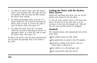 1. To unlock the driver’s door, enter the factory 
code or your personal code. All codes have five 
(5) numbers. After you press the fifth number, 
the driver’s door unlocks. 
2. To unlock all passenger doors, press the 3/4 
button within five (5) seconds of unlocking the 
driver’s door or trunk, or re-enter the code to 
open the driver’s door, then press 3/4. 
3. To unlock the trunk, press the 5/6 button 
within five seconds of unlocking the driver’s or 
passenger’s doors, or re-enter the code to open 
the driver’s door, then press 5/6. 
As long as the driver’s door has been unlocked first, 
you can open the passenger door or the trunk in 
any order. 
120 
Locking the Doors with the Keyless 
Entry System 
Along with unlocking your doors, you can use the 
keyless entry system to lock the doors. 
To lock all of the vehicle’s doors at the same time, 
press 7/8 and 9/0 at the same time. It is not 
necessary to first enter the keypad code. This will 
also arm your anti-theft system (if equipped). 
Autolock 
The Autolock feature will automatically lock all the 
doors when: 
q the vehicle’s doors are fully closed 
q the ignition key is turned to the ON position 
q someone is sitting in the driver’s seat or a 
heavy object is placed on it 
q the vehicle is in a forward gear, and 
q you exceed three mph (five km/h). 
 