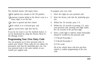 121 
The Autolock feature will repeat when: 
q the ignition key remains in the ON position 
q someone remains sitting in the driver’s seat or a 
heavy object is on the seat 
q a door is opened and then closed 
q the vehicle is in a forward gear, and 
q you exceed three mph (five km/h). 
If you do not want to use the Autolock feature, it 
can be deactivated by using the Feature Menu in 
the Message Center. 
Programming Your Own Entry Code 
You can program up to three personal codes to 
unlock your vehicle. These codes do not replace the 
permanent code that the dealership gave you. Use 
your personal code in the same manner as you 
would your original code. 
To program your own code: 
1. Select five digits for your personal code. 
2. Enter the factory code that the dealership gave 
you. 
3. Within five (5) seconds, press 1/2. 
4. Within five (5) seconds of pressing 1/2, enter 
your personal code, pressing each digit within 
five (5) seconds of the previous digit. 
5. Enter a sixth digit to indicate which Personality 
should be recalled by this personal code. 
1/2 Recall Personality 1 
3/4 Recall Personality 2 
9/0 No recall 
All of the vehicle doors will lock and then 
unlock to confirm programming of the new 
code. 
 