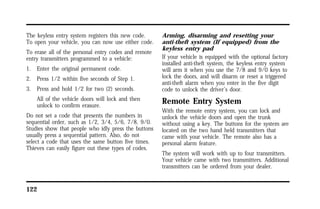 The keyless entry system registers this new code. 
To open your vehicle, you can now use either code. 
To erase all of the personal entry codes and remote 
entry transmitters programmed to a vehicle: 
1. Enter the original permanent code. 
2. Press 1/2 within five seconds of Step 1. 
3. Press and hold 1/2 for two (2) seconds. 
All of the vehicle doors will lock and then 
unlock to confirm erasure. 
Do not set a code that presents the numbers in 
sequential order, such as 1/2, 3/4, 5/6, 7/8, 9/0. 
Studies show that people who idly press the buttons 
usually press a sequential pattern. Also, do not 
select a code that uses the same button five times. 
Thieves can easily figure out these types of codes. 
122 
Arming, disarming and resetting your 
anti-theft system (If equipped) from the 
keyless entry pad 
If your vehicle is equipped with the optional factory 
installed anti-theft system, the keyless entry system 
will arm it when you use the 7/8 and 9/0 keys to 
lock the doors, and will disarm or reset a triggered 
anti-theft alarm when you enter in the five digit 
code to unlock the driver’s door. 
Remote Entry System 
With the remote entry system, you can lock and 
unlock the vehicle doors and open the trunk 
without using a key. The buttons for the system are 
located on the two hand held transmitters that 
came with your vehicle. The remote also has a 
personal alarm feature. 
The system will work with up to four transmitters. 
Your vehicle came with two transmitters. Additional 
transmitters can be ordered from your dealer. 
 