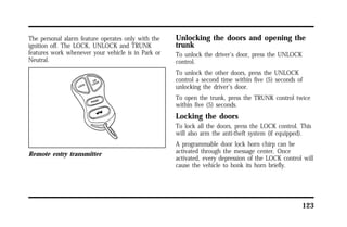 123 
The personal alarm feature operates only with the 
ignition off. The LOCK, UNLOCK and TRUNK 
features work whenever your vehicle is in Park or 
Neutral. 
Remote entry transmitter 
Unlocking the doors and opening the 
trunk 
To unlock the driver’s door, press the UNLOCK 
control. 
To unlock the other doors, press the UNLOCK 
control a second time within five (5) seconds of 
unlocking the driver’s door. 
To open the trunk, press the TRUNK control twice 
within five (5) seconds. 
Locking the doors 
To lock all the doors, press the LOCK control. This 
will also arm the anti-theft system (if equipped). 
A programmable door lock horn chirp can be 
activated through the message center. Once 
activated, every depression of the LOCK control will 
cause the vehicle to honk its horn briefly. 
 