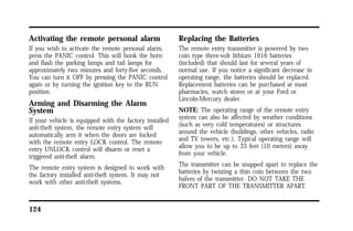 Activating the remote personal alarm 
If you wish to activate the remote personal alarm, 
press the PANIC control. This will honk the horn 
and flash the parking lamps and tail lamps for 
approximately two minutes and forty-five seconds. 
You can turn it OFF by pressing the PANIC control 
again or by turning the ignition key to the RUN 
position. 
Arming and Disarming the Alarm 
System 
If your vehicle is equipped with the factory installed 
anti-theft system, the remote entry system will 
automatically arm it when the doors are locked 
with the remote entry LOCK control. The remote 
entry UNLOCK control will disarm or reset a 
triggered anti-theft alarm. 
The remote entry system is designed to work with 
the factory installed anti-theft system. It may not 
work with other anti-theft systems. 
124 
Replacing the Batteries 
The remote entry transmitter is powered by two 
coin type three-volt lithium 1616 batteries 
(included) that should last for several years of 
normal use. If you notice a significant decrease in 
operating range, the batteries should be replaced. 
Replacement batteries can be purchased at most 
pharmacies, watch stores or at your Ford or 
Lincoln-Mercury dealer. 
NOTE: The operating range of the remote entry 
system can also be affected by weather conditions 
(such as very cold temperatures) or structures 
around the vehicle (buildings, other vehicles, radio 
and TV towers, etc.). Typical operating range will 
allow you to be up to 33 feet (10 meters) away 
from your vehicle. 
The transmitter can be snapped apart to replace the 
batteries by twisting a thin coin between the two 
halves of the transmitter. DO NOT TAKE THE 
FRONT PART OF THE TRANSMITTER APART. 
 