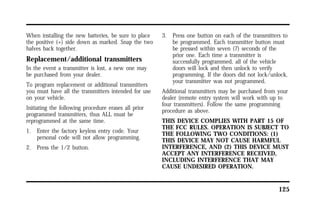 125 
When installing the new batteries, be sure to place 
the positive (+) side down as marked. Snap the two 
halves back together. 
Replacement/additional transmitters 
In the event a transmitter is lost, a new one may 
be purchased from your dealer. 
To program replacement or additional transmitters 
you must have all the transmitters intended for use 
on your vehicle. 
Initiating the following procedure erases all prior 
programmed transmitters, thus ALL must be 
reprogrammed at the same time. 
1. Enter the factory keyless entry code. Your 
personal code will not allow programming. 
2. Press the 1/2 button. 
3. Press one button on each of the transmitters to 
be programmed. Each transmitter button must 
be pressed within seven (7) seconds of the 
prior one. Each time a transmitter is 
successfully programmed, all of the vehicle 
doors will lock and then unlock to verify 
programming. If the doors did not lock/unlock, 
your transmitter was not programmed. 
Additional transmitters may be purchased from your 
dealer (remote entry system will work with up to 
four transmitters). Follow the same programming 
procedure as above. 
THIS DEVICE COMPLIES WITH PART 15 OF 
THE FCC RULES. OPERATION IS SUBJECT TO 
THE FOLLOWING TWO CONDITIONS: (1) 
THIS DEVICE MAY NOT CAUSE HARMFUL 
INTERFERENCE, AND (2) THIS DEVICE MUST 
ACCEPT ANY INTERFERENCE RECEIVED, 
INCLUDING INTERFERENCE THAT MAY 
CAUSE UNDESIRED OPERATION. 
 