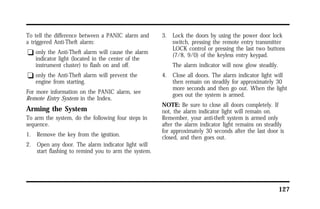 127 
To tell the difference between a PANIC alarm and 
a triggered Anti-Theft alarm: 
q only the Anti-Theft alarm will cause the alarm 
indicator light (located in the center of the 
instrument cluster) to flash on and off. 
q only the Anti-Theft alarm will prevent the 
engine from starting. 
For more information on the PANIC alarm, see 
Remote Entry System in the Index. 
Arming the System 
To arm the system, do the following four steps in 
sequence. 
1. Remove the key from the ignition. 
2. Open any door. The alarm indicator light will 
start flashing to remind you to arm the system. 
3. Lock the doors by using the power door lock 
switch, pressing the remote entry transmitter 
LOCK control or pressing the last two buttons 
(7/8, 9/0) of the keyless entry keypad. 
The alarm indicator will now glow steadily. 
4. Close all doors. The alarm indicator light will 
then remain on steadily for approximately 30 
more seconds and then go out. When the light 
goes out the system is armed. 
NOTE: Be sure to close all doors completely. If 
not, the alarm indicator light will remain on. 
Remember, your anti-theft system is armed only 
after the alarm indicator light remains on steadily 
for approximately 30 seconds after the last door is 
closed, and then goes out. 
 