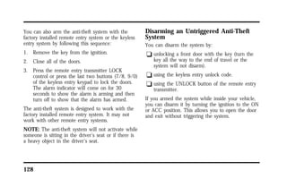 You can also arm the anti-theft system with the 
factory installed remote entry system or the keyless 
entry system by following this sequence: 
1. Remove the key from the ignition. 
2. Close all of the doors. 
3. Press the remote entry transmitter LOCK 
control or press the last two buttons (7/8, 9/0) 
of the keyless entry keypad to lock the doors. 
The alarm indicator will come on for 30 
seconds to show the alarm is arming and then 
turn off to show that the alarm has armed. 
The anti-theft system is designed to work with the 
factory installed remote entry system. It may not 
work with other remote entry systems. 
NOTE: The anti-theft system will not activate while 
someone is sitting in the driver’s seat or if there is 
a heavy object in the driver’s seat. 
128 
Disarming an Untriggered Anti-Theft 
System 
You can disarm the system by: 
q unlocking a front door with the key (turn the 
key all the way to the end of travel or the 
system will not disarm). 
q using the keyless entry unlock code. 
q using the UNLOCK button of the remote entry 
transmitter. 
If you armed the system while inside your vehicle, 
you can disarm it by turning the ignition to the ON 
or ACC position. This allows you to open the door 
and exit without triggering the system. 
 
