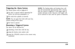 129 
Triggering the Alarm System 
The armed system will be triggered if: 
q any door is opened without disarming the 
system (see previous paragraphs), or 
q the trunk lock cylinder is removed 
NOTE: You can open the trunk with your key 
without setting off the alarm. 
q the hood is opened. 
Disarming a Triggered System 
The alarm can be disarmed by: 
q unlocking a front door with the key 
q using the keyless entry unlock code 
q using the UNLOCK control on the remote entry 
transmitter 
NOTE: The flashing lights and honking horn will 
shut off automatically approximately three minutes 
after the system is triggered. It will trigger again if 
another intrusion occurs. However, the engine will 
not be allowed to start until the system is disarmed. 
 
