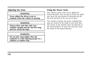 Adjusting the Seats 
132 
WARNING 
Never adjust the driver’s seat or 
seatback when the vehicle is moving. 
WARNING 
Always drive and ride with your 
seatback upright and the lap belt snug 
and low across the hips. 
WARNING 
Do not pile cargo higher than the 
seatbacks to avoid injuring people in a 
collision or sudden stop. 
Using the Power Seats 
Your vehicle’s power seats can be adjusted in 
several directions. You can raise or lower the whole 
seat, move the seat forward or backward and tilt 
the front and back of the seat up or down. 
The controls to operate the power reclining front 
seats are located on the inside of each front door. 
The arrows on the switches show the direction of 
the seat movement. To move the seat back, move 
the switch in the desired direction. 
 