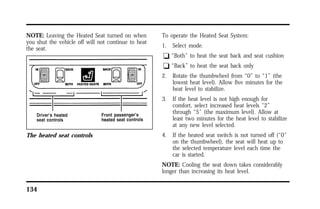 NOTE: Leaving the Heated Seat turned on when 
you shut the vehicle off will not continue to heat 
the seat. 
The heated seat controls 
134 
To operate the Heated Seat System: 
1. Select mode. 
q “Both” to heat the seat back and seat cushion 
q “Back” to heat the seat back only 
2. Rotate the thumbwheel from “0” to “1” (the 
lowest heat level). Allow five minutes for the 
heat level to stabilize. 
3. If the heat level is not high enough for 
comfort, select increased heat levels “2” 
through “5” (the maximum level). Allow at 
least two minutes for the heat level to stabilize 
at any new level selected. 
4. If the heated seat switch is not turned off (“0” 
on the thumbwheel), the seat will heat up to 
the selected temperature level each time the 
car is started. 
NOTE: Cooling the seat down takes considerably 
longer than increasing its heat level. 
 