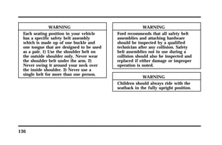 136 
WARNING 
Each seating position in your vehicle 
has a specific safety belt assembly 
which is made up of one buckle and 
one tongue that are designed to be used 
as a pair. 1) Use the shoulder belt on 
the outside shoulder only. Never wear 
the shoulder belt under the arm. 2) 
Never swing it around your neck over 
the inside shoulder. 3) Never use a 
single belt for more than one person. 
WARNING 
Ford recommends that all safety belt 
assemblies and attaching hardware 
should be inspected by a qualified 
technician after any collision. Safety 
belt assemblies not in use during a 
collision should also be inspected and 
replaced if either damage or improper 
operation is noted. 
WARNING 
Children should always ride with the 
seatback in the fully upright position. 
 
