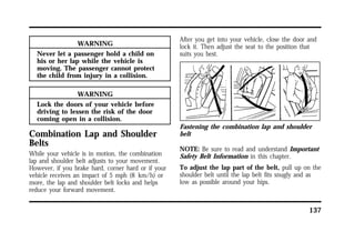 137 
WARNING 
Never let a passenger hold a child on 
his or her lap while the vehicle is 
moving. The passenger cannot protect 
the child from injury in a collision. 
WARNING 
Lock the doors of your vehicle before 
driving to lessen the risk of the door 
coming open in a collision. 
Combination Lap and Shoulder 
Belts 
While your vehicle is in motion, the combination 
lap and shoulder belt adjusts to your movement. 
However, if you brake hard, corner hard or if your 
vehicle receives an impact of 5 mph (8 km/h) or 
more, the lap and shoulder belt locks and helps 
reduce your forward movement. 
After you get into your vehicle, close the door and 
lock it. Then adjust the seat to the position that 
suits you best. 
Fastening the combination lap and shoulder 
belt 
NOTE: Be sure to read and understand Important 
Safety Belt Information in this chapter. 
To adjust the lap part of the belt, pull up on the 
shoulder belt until the lap belt fits snugly and as 
low as possible around your hips. 
 