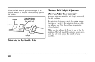 While the belt retracts, guide the tongue to its 
original position to prevent it from striking you or 
the vehicle. 
Unfastening the lap/shoulder belts 
138 
Shoulder Belt Height Adjustment 
Driver and right front passenger 
You can adjust the shoulder belt height to one of 
five (5) positions. 
To adjust the belt down, push the release button 
(see figures 1 and 2). To adjust the belt up, slide 
the adjuster up. (You do not have to push the 
release button.) 
Make sure the adjuster is firmly in one of the five 
positions. The belt should be adjusted up or down 
until the belt rests across the middle of your 
shoulder. 
 