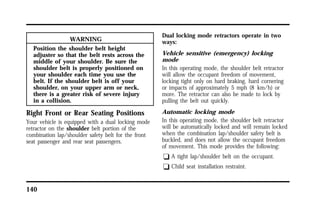 140 
WARNING 
Position the shoulder belt height 
adjuster so that the belt rests across the 
middle of your shoulder. Be sure the 
shoulder belt is properly positioned on 
your shoulder each time you use the 
belt. If the shoulder belt is off your 
shoulder, on your upper arm or neck, 
there is a greater risk of severe injury 
in a collision. 
Right Front or Rear Seating Positions 
Your vehicle is equipped with a dual locking mode 
retractor on the shoulder belt portion of the 
combination lap/shoulder safety belt for the front 
seat passenger and rear seat passengers. 
Dual locking mode retractors operate in two 
ways: 
Vehicle sensitive (emergency) locking 
mode 
In this operating mode, the shoulder belt retractor 
will allow the occupant freedom of movement, 
locking tight only on hard braking, hard cornering 
or impacts of approximately 5 mph (8 km/h) or 
more. The retractor can also be made to lock by 
pulling the belt out quickly. 
Automatic locking mode 
In this operating mode, the shoulder belt retractor 
will be automatically locked and will remain locked 
when the combination lap/shoulder safety belt is 
buckled, and does not allow the occupant freedom 
of movement. This mode provides the following: 
q A tight lap/shoulder belt on the occupant. 
q Child seat installation restraint. 
 