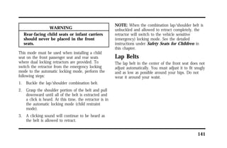 141 
WARNING 
Rear-facing child seats or infant carriers 
should never be placed in the front 
seats. 
This mode must be used when installing a child 
seat on the front passenger seat and rear seats 
where dual locking retractors are provided. To 
switch the retractor from the emergency locking 
mode to the automatic locking mode, perform the 
following steps: 
1. Buckle the lap/shoulder combination belt. 
2. Grasp the shoulder portion of the belt and pull 
downward until all of the belt is extracted and 
a click is heard. At this time, the retractor is in 
the automatic locking mode (child restraint 
mode). 
3. A clicking sound will continue to be heard as 
the belt is allowed to retract. 
NOTE: When the combination lap/shoulder belt is 
unbuckled and allowed to retract completely, the 
retractor will switch to the vehicle sensitive 
(emergency) locking mode. See the detailed 
instructions under Safety Seats for Children in 
this chapter. 
Lap Belts 
The lap belt in the center of the front seat does not 
adjust automatically. You must adjust it to fit snugly 
and as low as possible around your hips. Do not 
wear it around your waist. 
 