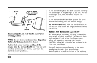 Unfastening the lap belts in the center front 
seating position 
NOTE: Be sure to read and understand Important 
Safety Belt Information in this chapter. 
Pull the belt across your hips and insert the 
tongue into the correct buckle on your seat until 
you hear a snap and feel it lock. Make sure the 
buckle is securely fastened. 
142 
If you need to lengthen the belt, unfasten it and tip 
the belt tongue at a right angle to the belt. Pull the 
belt tongue over your lap until it reaches the 
buckle. 
If you need to shorten the belt, pull on the loose 
end of the webbing until the belt fits snugly. 
To unfasten the belt, push the release button on 
the buckle. This allows the tongue to unlatch from 
the buckle. 
Safety Belt Extension Assembly 
For some people, the safety belt may be too short 
even when it is fully extended. You can add about 
eight inches (20 cm) to the belt length with a 
safety belt extension assembly (part number 
611C22). Safety belt extensions are available at no 
cost from your dealer. 
Use only extensions manufactured by the same 
supplier as the safety belt. Manufacturer 
identification is located at the end of the webbing 
 