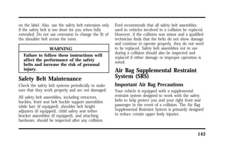 143 
on the label. Also, use the safety belt extension only 
if the safety belt is too short for you when fully 
extended. Do not use extension to change the fit of 
the shoulder belt across the torso. 
WARNING 
Failure to follow these instructions will 
affect the performance of the safety 
belts and increase the risk of personal 
injury. 
Safety Belt Maintenance 
Check the safety belt systems periodically to make 
sure that they work properly and are not damaged. 
All safety belt assemblies, including retractors, 
buckles, front seat belt buckle support assemblies 
(slide bar) (if equipped), shoulder belt height 
adjusters (if equipped), child safety seat tether 
bracket assemblies (if equipped), and attaching 
hardware, should be inspected after any collision. 
Ford recommends that all safety belt assemblies 
used in vehicles involved in a collision be replaced. 
However, if the collision was minor and a qualified 
technician finds that the belts do not show damage 
and continue to operate properly, they do not need 
to be replaced. Safety belt assemblies not in use 
during a collision should also be inspected and 
replaced if either damage or improper operation is 
noted. 
Air Bag Supplemental Restraint 
System (SRS) 
Important Air Bag Precautions 
Your vehicle is equipped with a supplemental 
restraint system designed to work with the safety 
belts to help protect you and your right front seat 
passenger in the event of a collision. The Air Bag 
Supplemental Restraint System is primarily designed 
to reduce certain upper body injuries. 
 