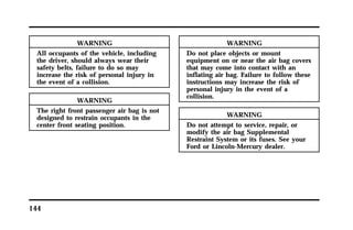 144 
WARNING 
All occupants of the vehicle, including 
the driver, should always wear their 
safety belts, failure to do so may 
increase the risk of personal injury in 
the event of a collision. 
WARNING 
The right front passenger air bag is not 
designed to restrain occupants in the 
center front seating position. 
WARNING 
Do not place objects or mount 
equipment on or near the air bag covers 
that may come into contact with an 
inflating air bag. Failure to follow these 
instructions may increase the risk of 
personal injury in the event of a 
collision. 
WARNING 
Do not attempt to service, repair, or 
modify the air bag Supplemental 
Restraint System or its fuses. See your 
Ford or Lincoln-Mercury dealer. 
 