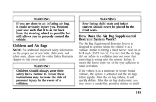 145 
WARNING 
If you are close to an inflating air bag, 
it could seriously injure you. Position 
your seat such that it is as far back 
from the steering wheel as possible but 
still allows you to properly control the 
vehicle. 
Children and Air Bags 
NOTE: For additional important safety information 
on the proper use of seat belts, child seats, and 
infant seats, please read the entire Safety Restraints 
chapter in this owner guide. 
WARNING 
Children should always wear their 
safety belts. Failure to follow these 
instructions may increase the risk of 
personal injury in the event of a 
collision. 
WARNING 
Rear-facing child seats and infant 
carriers should never be placed in the 
front seats. 
How Does the Air Bag Supplemental 
Restraint System Work? 
The Air Bag Supplemental Restraint System is 
designed to activate when the vehicle is in a 
collision similar to hitting a fixed barrier head on at 
8-14 mph (13-23 km/h). The fact that the air bags 
did not inflate in a collision does not mean that 
something is wrong with the system. Rather, it 
means the forces were not of the type sufficient to 
cause activation. 
If the vehicle is in a moderate or severe frontal 
collision, the system is activated and the air bags 
inflate rapidly. After the air bag inflates, it will 
quickly deflate. After the air bag deployment, you 
may notice a smoke-like, powdery residue or smell 
 
