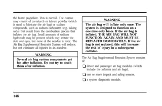 the burnt propellant. This is normal. The residue 
may consist of cornstarch or talcum powder (which 
is used to lubricate the air bag) or sodium 
compounds, such as sodium carbonates (e.g. baking 
soda) that result from the combustion process that 
inflates the air bag. Small amounts of sodium 
hydroxide may be present which may irritate the 
skin and eyes, but none of the residue is toxic. The 
Air Bag Supplemental Restraint System will reduce, 
but not eliminate all injuries in an accident. 
146 
WARNING 
Several air bag system components get 
hot after inflation. Do not try to touch 
them after inflation. 
WARNING 
The air bag will inflate only once. The 
system is designed to function on a 
one-time-only basis. If the air bag is 
inflated, THE AIR BAG WILL NOT 
FUNCTION AGAIN AND MUST BE 
REPLACED IMMEDIATELY. If the air 
bag is not replaced, this will increase 
the risk of injury in a subsequent 
collision. 
The Air Bag Supplemental Restraint System consists 
of: 
q driver and passenger air bag modules (which 
include the inflators and air bags), 
q one or more impact and safing sensors, 
q a system diagnostic module, 
 