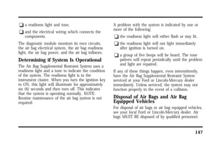 147 
q a readiness light and tone, 
q and the electrical wiring which connects the 
components. 
The diagnostic module monitors its own circuits, 
the air bag electrical system, the air bag readiness 
light, the air bag power, and the air bag inflators. 
Determining if System Is Operational 
The Air Bag Supplemental Restraint System uses a 
readiness light and a tone to indicate the condition 
of the system. The readiness light is in the 
instrument cluster. When you turn the ignition key 
to ON, this light will illuminate for approximately 
six (6) seconds and then turn off. This indicates 
that the system is operating normally. NOTE: 
Routine maintenance of the air bag system is not 
required. 
A problem with the system is indicated by one or 
more of the following: 
q the readiness light will either flash or stay lit, 
q the readiness light will not light immediately 
after ignition is turned on, 
q a group of five beeps will be heard. The tone 
pattern will repeat periodically until the problem 
and light are repaired. 
If any of these things happen, even intermittently, 
have the Air Bag Supplemental Restraint System 
serviced at your Ford or Lincoln-Mercury dealer 
immediately. Unless serviced, the system may not 
function properly in the event of a collision. 
Disposal of Air Bags and Air Bag 
Equipped Vehicles 
For disposal of air bags or air bag equipped vehicles, 
see your local Ford or Lincoln-Mercury dealer. Air 
bags MUST BE disposed of by qualified personnel. 
 