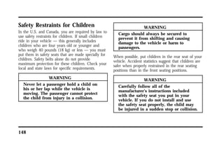Safety Restraints for Children 
In the U.S. and Canada, you are required by law to 
use safety restraints for children. If small children 
ride in your vehicle — this generally includes 
children who are four years old or younger and 
who weigh 40 pounds (18 kg) or less — you must 
put them in safety seats that are made specially for 
children. Safety belts alone do not provide 
maximum protection for these children. Check your 
local and state laws for specific requirements. 
148 
WARNING 
Never let a passenger hold a child on 
his or her lap while the vehicle is 
moving. The passenger cannot protect 
the child from injury in a collision. 
WARNING 
Cargo should always be secured to 
prevent it from shifting and causing 
damage to the vehicle or harm to 
passengers. 
When possible, put children in the rear seat of your 
vehicle. Accident statistics suggest that children are 
safer when properly restrained in the rear seating 
positions than in the front seating positions. 
WARNING 
Carefully follow all of the 
manufacturer’s instructions included 
with the safety seat you put in your 
vehicle. If you do not install and use 
the safety seat properly, the child may 
be injured in a sudden stop or collision. 
 