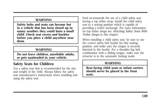 149 
WARNING 
Safety belts and seats can become hot 
in a vehicle that has been closed up in 
sunny weather; they could burn a small 
child. Check seat covers and buckles 
before you place a child anywhere near 
them. 
WARNING 
Do not leave children, unreliable adults, 
or pets unattended in your vehicle. 
Safety Seats for Children 
Use a safety seat that is recommended for the size 
and weight of the child. Always follow the safety 
seat manufacturer’s instructions when installing and 
using the safety seat. 
Ford recommends the use of a child safety seat 
having a top tether strap. Install the child safety 
seat in a seating position which is capable of 
providing a tether anchorage. For more information 
on top tether straps see Attaching Safety Seats With 
Tether Straps in this chapter. 
When installing a child safety seat, be sure to use 
the correct safety belt buckle for that seating 
position, and make sure the tongue is securely 
fastened in the buckle. For a shoulder/lap belt 
combination with a sliding tongue, make sure the 
retractor is in the automatic locking mode. 
WARNING 
Rear-facing child seats or infant carriers 
should never be placed in the front 
seats. 
 