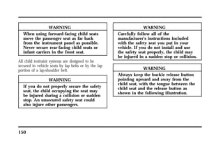150 
WARNING 
When using forward-facing child seats 
move the passenger seat as far back 
from the instrument panel as possible. 
Never secure rear-facing child seats or 
infant carriers in the front seat. 
All child restraint systems are designed to be 
secured in vehicle seats by lap belts or by the lap 
portion of a lap-shoulder belt. 
WARNING 
If you do not properly secure the safety 
seat, the child occupying the seat may 
be injured during a collision or sudden 
stop. An unsecured safety seat could 
also injure other passengers. 
WARNING 
Carefully follow all of the 
manufacturer’s instructions included 
with the safety seat you put in your 
vehicle. If you do not install and use 
the safety seat properly, the child may 
be injured in a sudden stop or collision. 
WARNING 
Always keep the buckle release button 
pointing upward and away from the 
child seat, with the tongue between the 
child seat and the release button as 
shown in the following illustration. 
 