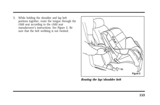 153 
3. While holding the shoulder and lap belt 
portions together, route the tongue through the 
child seat according to the child seat 
manufacturer’s instructions. See Figure 2. Be 
sure that the belt webbing is not twisted. 
Routing the lap/shoulder belt 
 