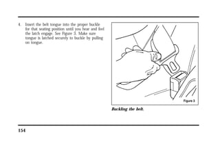 4. Insert the belt tongue into the proper buckle 
for that seating position until you hear and feel 
the latch engage. See Figure 3. Make sure 
tongue is latched securely to buckle by pulling 
on tongue. 
154 
Buckling the belt. 
 