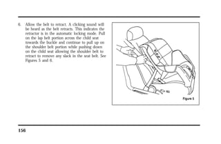 6. Allow the belt to retract. A clicking sound will 
be heard as the belt retracts. This indicates the 
retractor is in the automatic locking mode. Pull 
on the lap belt portion across the child seat 
towards the buckle and continue to pull up on 
the shoulder belt portion while pushing down 
on the child seat allowing the shoulder belt to 
retract to remove any slack in the seat belt. See 
Figures 5 and 6. 
156 
 