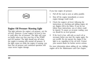 Engine Oil Pressure Warning Light 
This light indicates the engine’s oil pressure, not the 
oil level. However, if your engine’s oil level is low, 
it could affect the oil pressure. The light will come 
on briefly when you turn your key to the START 
and ON position. The light should stay off when 
the engine is running with normal oil pressure. If 
the light comes on while the engine is running, you 
have lost oil pressure and continued operation will 
cause severe engine damage. 
12 
If you lose engine oil pressure: 
1. Pull off the road as soon as safely possible. 
2. Shut off the engine immediately or severe 
engine damage could result. 
3. Check the engine’s oil level, following the 
instructions on checking and adding engine oil, 
see Engine Oil in the Index. If you do not 
follow these instructions, you or others could 
be injured. To assure an accurate reading, your 
car should be on level ground. 
4. If the level is low, add only as much oil as 
necessary before you start the engine again. Do 
not overfill. Do not operate the engine if the 
light is on, regardless of the oil level. Contact 
your nearest dealer for further service actions. 
For more information about adding oil, see Adding 
engine oil in the Maintenance and Care chapter. 
 