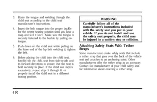 3. Route the tongue and webbing through the 
child seat according to the child seat 
manufacturer’s instructions. 
4. Insert the belt tongue into the proper buckle 
for the center seating position until you hear a 
snap and feel it latch. Make sure the tongue is 
securely fastened to the buckle by pulling on 
tongue. 
5. Push down on the child seat while pulling on 
the loose end of the lap belt webbing to tighten 
the belt. 
6. Before placing the child into the child seat, 
forcibly tilt the child seat from side-to-side and 
in forward directions to ensure that the seat is 
held securely in place. If the child seat moves 
excessively, repeat steps 5 through 6, or 
properly install the child seat in a different 
seating position. 
160 
WARNING 
Carefully follow all of the 
manufacturer’s instructions included 
with the safety seat you put in your 
vehicle. If you do not install and use 
the safety seat properly, the child may 
be injured in a sudden stop or collision. 
Attaching Safety Seats With Tether 
Straps 
Some manufacturers make safety seats that include 
a tether strap that goes over the back of the vehicle 
seat and attaches to an anchoring point. Other 
manufacturers offer the tether strap as an accessory. 
Contact the manufacturer of your child safety seat 
for information about ordering a tether strap. 
 