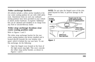 161 
Tether anchorage hardware 
All vehicles include a tether anchor installed at the 
rear center seating position for use with child safety 
seats. Attachment holes (at each rear outboard 
seating position) have been provided in your vehicle 
to attach anchor hardware, if required. Additional 
kits can be obtained and installed at no charge from 
any Ford or Lincoln-Mercury dealer. 
Tether strap anchorage locations (rear 
center seating position only) 
Refer to Figures 1 and 2. 
The tether strap anchorage bracket for the rear 
center seating position was factory installed and is 
located directly beneath the rear window trim 
panel, which is behind the rear seat back. To use 
this anchorage, do the following: 
1. Open the hinged cover located at the front of 
the high mount stop light. This cover conceals 
the tether strap anchor bracket, as shown in 
Figures 1 and 2. 
NOTE: Do not raise the hinged cover of the trim 
panel beyond its limit, to prevent damage to the 
hinge. 
Figure 1 
 