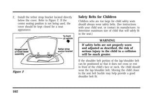 2. Install the tether strap bracket located directly 
below the cover. Refer to Figure 2. If the 
center seating position is not being used, the 
cover should be kept closed for a neat 
appearance. 
Figure 2 
162 
Safety Belts for Children 
Children who are too large for child safety seats 
should always wear safety belts. (See instructions 
with your child seat, or contact its manufacturer, to 
determine maximum size of child that will safely fit 
in the seat.) 
WARNING 
If safety belts are not properly worn 
and adjusted as described, the risk of 
serious injury to the child in a collision 
will be much greater. 
If the shoulder belt portion of the lap/shoulder belt 
can be positioned so that it does not cross or rest 
in front of the child’s face or neck, the child should 
wear the lap/shoulder belt. Moving the child closer 
to the seat belt buckle may help provide a good 
shoulder belt fit. 
 