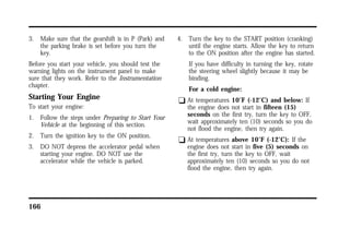 3. Make sure that the gearshift is in P (Park) and 
the parking brake is set before you turn the 
key. 
Before you start your vehicle, you should test the 
warning lights on the instrument panel to make 
sure that they work. Refer to the Instrumentation 
chapter. 
Starting Your Engine 
To start your engine: 
1. Follow the steps under Preparing to Start Your 
Vehicle at the beginning of this section. 
2. Turn the ignition key to the ON position. 
3. DO NOT depress the accelerator pedal when 
starting your engine. DO NOT use the 
accelerator while the vehicle is parked. 
166 
4. Turn the key to the START position (cranking) 
until the engine starts. Allow the key to return 
to the ON position after the engine has started. 
If you have difficulty in turning the key, rotate 
the steering wheel slightly because it may be 
binding. 
For a cold engine: 
q At temperatures 10°F (-12°C) and below: If 
the engine does not start in fifteen (15) 
seconds on the first try, turn the key to OFF, 
wait approximately ten (10) seconds so you do 
not flood the engine, then try again. 
q At temperatures above 10°F (-12°C): If the 
engine does not start in five (5) seconds on 
the first try, turn the key to OFF, wait 
approximately ten (10) seconds so you do not 
flood the engine, then try again. 
 