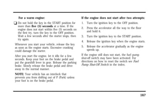 167 
For a warm engine: 
q Do not hold the key in the START position for 
more than five (5) seconds at a time. If the 
engine does not start within five (5) seconds on 
the first try, turn the key to the OFF position. 
Wait a few seconds after the starter stops, then 
try again. 
Whenever you start your vehicle, release the key 
as soon as the engine starts. Excessive cranking 
could damage the starter. 
After you start the engine, let it idle for a few 
seconds. Keep your foot on the brake pedal and 
put the gearshift lever in gear. Release the parking 
brake. Slowly release the brake pedal and drive 
away in the normal manner. 
NOTE: Your vehicle has an interlock that 
prevents you from shifting out of P (Park) unless 
your foot is on the brake pedal. 
If the engine does not start after two attempts: 
1. Turn the ignition key to the OFF position. 
2. Press the accelerator all the way to the floor 
and hold it. 
3. Turn the ignition key to the START position. 
4. Release the ignition key when the engine starts. 
5. Release the accelerator gradually as the engine 
speeds up. 
If the engine still does not start, the fuel pump 
shut-off switch may have been activated. For 
directions on how to reset the switch see Fuel 
Pump Shut-Off Switch in the index. 
 
