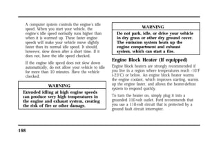 A computer system controls the engine’s idle 
speed. When you start your vehicle, the 
engine’s idle speed normally runs higher than 
when it is warmed up. These faster engine 
speeds will make your vehicle move slightly 
faster than its normal idle speed. It should, 
however, slow down after a short time. If it 
does not, have the idle speed checked. 
If the engine idle speed does not slow down 
automatically, do not allow your vehicle to idle 
for more than 10 minutes. Have the vehicle 
checked. 
168 
WARNING 
Extended idling at high engine speeds 
can produce very high temperatures in 
the engine and exhaust system, creating 
the risk of fire or other damage. 
WARNING 
Do not park, idle, or drive your vehicle 
in dry grass or other dry ground cover. 
The emission system heats up the 
engine compartment and exhaust 
system, which can start a fire. 
Engine Block Heater (If equipped) 
Engine block heaters are strongly recommended if 
you live in a region where temperatures reach -10°F 
(-23°C) or below. An engine block heater warms 
the engine coolant, which improves starting, warms 
up the engine faster, and allows the heater-defrost 
system to respond quickly. 
To turn the heater on, simply plug it into a 
grounded 110-volt outlet. Ford recommends that 
you use a 110-volt circuit that is protected by a 
ground fault circuit interrupter. 
 