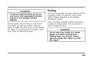 169 
WARNING 
To prevent electrical shock, do not use 
your heater with ungrounded electrical 
systems or two-pronged (cheater) 
adapters. 
For best results, plug the heater in at least three 
hours before you start your vehicle. Using the 
heater for longer than three hours will not damage 
the engine, so you can plug it in at night to start 
your vehicle the following morning. 
Pushing 
Vehicles with automatic transaxles cannot be started 
by pushing. Follow the directions under If Your 
Vehicle Needs a Jump-Start in the Roadside 
Emergencies Chapter. 
Carbon monoxide, although colorless and odorless, 
is present in exhaust fumes. Take precautions to 
avoid its dangerous effects. 
WARNING 
Do not start your vehicle in a closed 
garage or in other enclosed areas. 
Exhaust fumes can be toxic. Always 
open the garage door before you start 
the engine. 
 