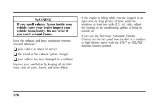 170 
WARNING 
If you smell exhaust fumes inside your 
vehicle, have your dealer inspect your 
vehicle immediately. Do not drive if 
you smell exhaust fumes. 
Have the exhaust and body ventilation systems 
checked whenever: 
q your vehicle is raised for service 
q the sound of the exhaust system changes 
q your vehicle has been damaged in a collision 
Improve your ventilation by keeping all air inlet 
vents clear of snow, leaves, and other debris. 
If the engine is idling while you are stopped in an 
open area for long periods of time, open the 
windows at least one inch (2.5 cm). Also, adjust 
the heating or air conditioning system to bring in 
outside air. 
If you use the Electronic Automatic Climate 
Control, set the fan speed selector dial to a medium 
or high blower speed with the VENT or PNL-FLR 
function buttons pressed. 
 